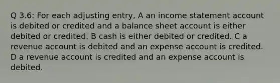 Q 3.6: For each adjusting entry, A an income statement account is debited or credited and a balance sheet account is either debited or credited. B cash is either debited or credited. C a revenue account is debited and an expense account is credited. D a revenue account is credited and an expense account is debited.