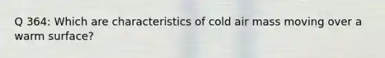 Q 364: Which are characteristics of cold air mass moving over a warm surface?