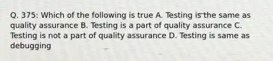 Q. 375: Which of the following is true A. Testing is the same as quality assurance B. Testing is a part of quality assurance C. Testing is not a part of quality assurance D. Testing is same as debugging