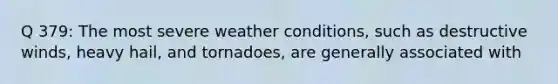 Q 379: The most severe weather conditions, such as destructive winds, heavy hail, and tornadoes, are generally associated with