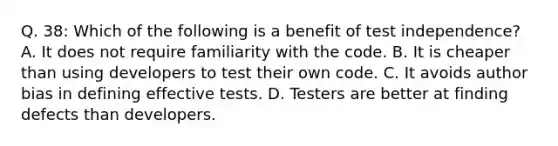 Q. 38: Which of the following is a benefit of test independence? A. It does not require familiarity with the code. B. It is cheaper than using developers to test their own code. C. It avoids author bias in defining effective tests. D. Testers are better at finding defects than developers.