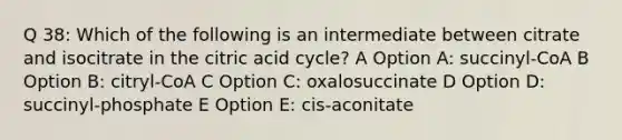 Q 38: Which of the following is an intermediate between citrate and isocitrate in the citric acid cycle? A Option A: succinyl-CoA B Option B: citryl-CoA C Option C: oxalosuccinate D Option D: succinyl-phosphate E Option E: cis-aconitate