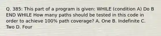 Q. 385: This part of a program is given: WHILE (condition A) Do B END WHILE How many paths should be tested in this code in order to achieve 100% path coverage? A. One B. Indefinite C. Two D. Four