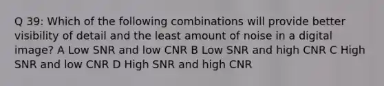 Q 39: Which of the following combinations will provide better visibility of detail and the least amount of noise in a digital image? A Low SNR and low CNR B Low SNR and high CNR C High SNR and low CNR D High SNR and high CNR