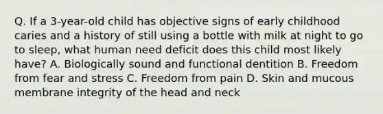 Q. If a 3-year-old child has objective signs of early childhood caries and a history of still using a bottle with milk at night to go to sleep, what human need deficit does this child most likely have? A. Biologically sound and functional dentition B. Freedom from fear and stress C. Freedom from pain D. Skin and mucous membrane integrity of the head and neck