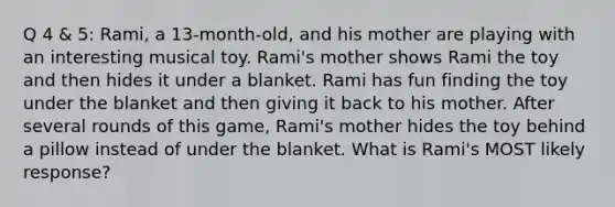 Q 4 & 5: Rami, a 13-month-old, and his mother are playing with an interesting musical toy. Rami's mother shows Rami the toy and then hides it under a blanket. Rami has fun finding the toy under the blanket and then giving it back to his mother. After several rounds of this game, Rami's mother hides the toy behind a pillow instead of under the blanket. What is Rami's MOST likely response?