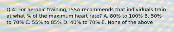 Q 4: For aerobic training, ISSA recommends that individuals train at what % of the maximum heart rate? A. 80% to 100% B. 50% to 70% C. 55% to 85% D. 40% to 70% E. None of the above