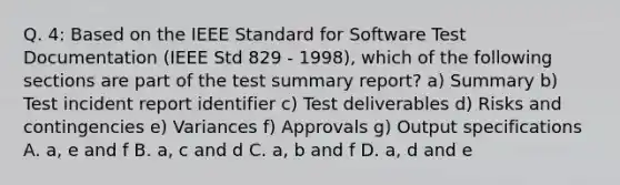 Q. 4: Based on the IEEE Standard for Software Test Documentation (IEEE Std 829 - 1998), which of the following sections are part of the test summary report? a) Summary b) Test incident report identifier c) Test deliverables d) Risks and contingencies e) Variances f) Approvals g) Output specifications A. a, e and f B. a, c and d C. a, b and f D. a, d and e