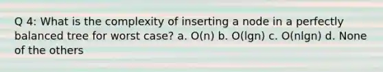 Q 4: What is the complexity of inserting a node in a perfectly balanced tree for worst case? a. O(n) b. O(lgn) c. O(nlgn) d. None of the others