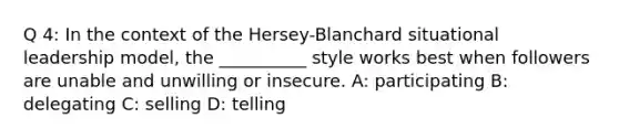 Q 4: In the context of the Hersey-Blanchard situational leadership model, the __________ style works best when followers are unable and unwilling or insecure. A: participating B: delegating C: selling D: telling