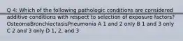 Q 4: Which of the following pathologic conditions are considered additive conditions with respect to selection of exposure factors?OsteomaBronchiectasisPneumonia A 1 and 2 only B 1 and 3 only C 2 and 3 only D 1, 2, and 3