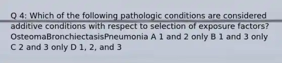 Q 4: Which of the following pathologic conditions are considered additive conditions with respect to selection of exposure factors?OsteomaBronchiectasisPneumonia A 1 and 2 only B 1 and 3 only C 2 and 3 only D 1, 2, and 3