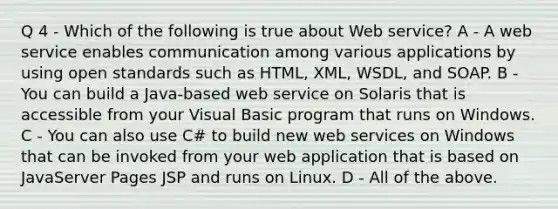 Q 4 - Which of the following is true about Web service? A - A web service enables communication among various applications by using open standards such as HTML, XML, WSDL, and SOAP. B - You can build a Java-based web service on Solaris that is accessible from your Visual Basic program that runs on Windows. C - You can also use C# to build new web services on Windows that can be invoked from your web application that is based on JavaServer Pages JSP and runs on Linux. D - All of the above.