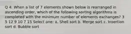 Q 4: When a list of 7 elements shown below is rearranged in ascending order, which of the following sorting algorithms is completed with the minimum number of elements exchanges? 3 5 12 9 10 7 15 Select one: a. Shell sort b. Merge sort c. Insertion sort d. Bubble sort