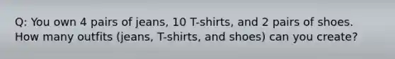 Q: You own 4 pairs of jeans, 10 T-shirts, and 2 pairs of shoes. How many outfits (jeans, T-shirts, and shoes) can you create?