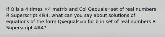 If Q is a 4 times ×4 matrix and Col Qequals=set of real numbers R Superscript 4ℝ4​, what can you say about solutions of equations of the form Qxequals=b for b in set of real numbers R Superscript 4ℝ4​?