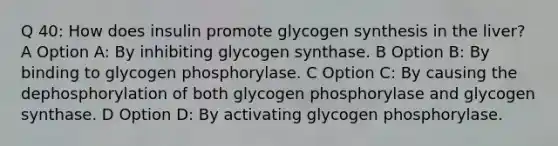 Q 40: How does insulin promote glycogen synthesis in the liver? A Option A: By inhibiting glycogen synthase. B Option B: By binding to glycogen phosphorylase. C Option C: By causing the dephosphorylation of both glycogen phosphorylase and glycogen synthase. D Option D: By activating glycogen phosphorylase.