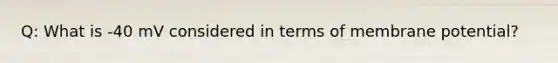 Q: What is -40 mV considered in terms of membrane potential?