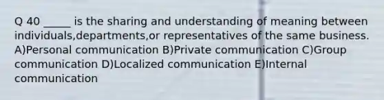 Q 40 _____ is the sharing and understanding of meaning between individuals,departments,or representatives of the same business. A)Personal communication B)Private communication C)Group communication D)Localized communication E)Internal communication