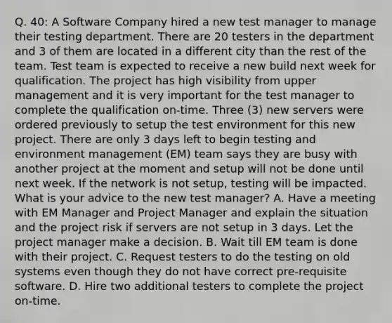 Q. 40: A Software Company hired a new test manager to manage their testing department. There are 20 testers in the department and 3 of them are located in a different city than the rest of the team. Test team is expected to receive a new build next week for qualification. The project has high visibility from upper management and it is very important for the test manager to complete the qualification on-time. Three (3) new servers were ordered previously to setup the test environment for this new project. There are only 3 days left to begin testing and environment management (EM) team says they are busy with another project at the moment and setup will not be done until next week. If the network is not setup, testing will be impacted. What is your advice to the new test manager? A. Have a meeting with EM Manager and Project Manager and explain the situation and the project risk if servers are not setup in 3 days. Let the project manager make a decision. B. Wait till EM team is done with their project. C. Request testers to do the testing on old systems even though they do not have correct pre-requisite software. D. Hire two additional testers to complete the project on-time.