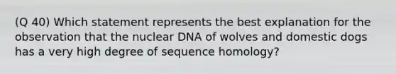 (Q 40) Which statement represents the best explanation for the observation that the nuclear DNA of wolves and domestic dogs has a very high degree of sequence homology?