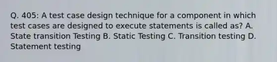 Q. 405: A test case design technique for a component in which test cases are designed to execute statements is called as? A. State transition Testing B. Static Testing C. Transition testing D. Statement testing