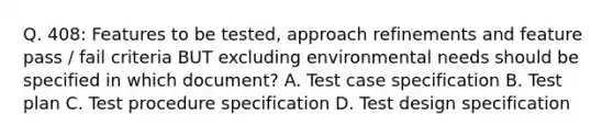 Q. 408: Features to be tested, approach refinements and feature pass / fail criteria BUT excluding environmental needs should be specified in which document? A. Test case specification B. Test plan C. Test procedure specification D. Test design specification