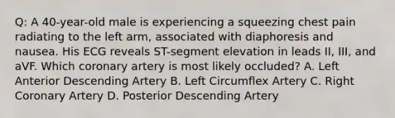 Q: A 40-year-old male is experiencing a squeezing chest pain radiating to the left arm, associated with diaphoresis and nausea. His ECG reveals ST-segment elevation in leads II, III, and aVF. Which coronary artery is most likely occluded? A. Left Anterior Descending Artery B. Left Circumflex Artery C. Right Coronary Artery D. Posterior Descending Artery