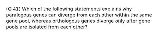 (Q 41) Which of the following statements explains why paralogous genes can diverge from each other within the same gene pool, whereas orthologous genes diverge only after gene pools are isolated from each other?