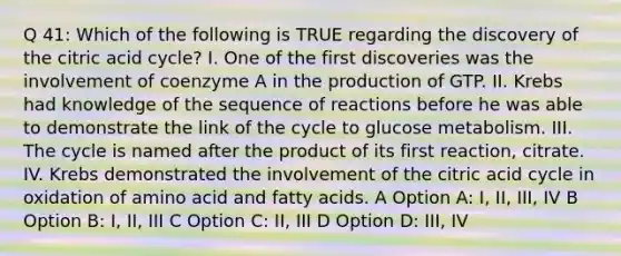 Q 41: Which of the following is TRUE regarding the discovery of the citric acid cycle? I. One of the first discoveries was the involvement of coenzyme A in the production of GTP. II. Krebs had knowledge of the sequence of reactions before he was able to demonstrate the link of the cycle to glucose metabolism. III. The cycle is named after the product of its first reaction, citrate. IV. Krebs demonstrated the involvement of the citric acid cycle in oxidation of amino acid and fatty acids. A Option A: I, II, III, IV B Option B: I, II, III C Option C: II, III D Option D: III, IV