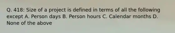 Q. 418: Size of a project is defined in terms of all the following except A. Person days B. Person hours C. Calendar months D. None of the above