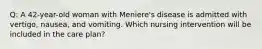 Q: A 42-year-old woman with Meniere's disease is admitted with vertigo, nausea, and vomiting. Which nursing intervention will be included in the care plan?