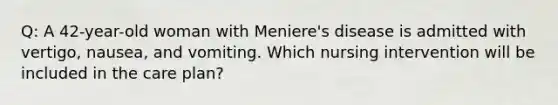 Q: A 42-year-old woman with Meniere's disease is admitted with vertigo, nausea, and vomiting. Which nursing intervention will be included in the care plan?