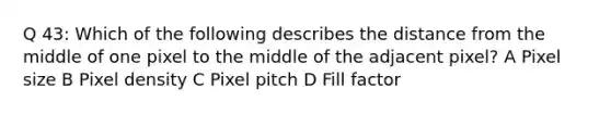 Q 43: Which of the following describes the distance from the middle of one pixel to the middle of the adjacent pixel? A Pixel size B Pixel density C Pixel pitch D Fill factor