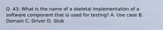 Q. 43: What is the name of a skeletal implementation of a software component that is used for testing? A. Use case B. Domain C. Driver D. Stub