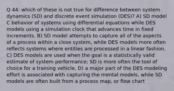 Q 44: which of these is not true for difference between system dynamics (SD) and discrete event simulation (DES)? A) SD model C behavior of systems using differential equations while DES models using a simulation clock that advances time in fixed increments. B) SD model attempts to capture all of the aspects of a process within a close system, while DES models more often reflects systems where entities are processed in a linear fashion. C) DES models are used when the goal is a statistically valid estimate of system performance; SD is more often the tool of choice for a training vehicle, D) a major part of the DES modeling effort is associated with capturing the mental models, while SD models are often built from a process map, or flow chart