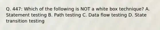 Q. 447: Which of the following is NOT a white box technique? A. Statement testing B. Path testing C. Data flow testing D. State transition testing