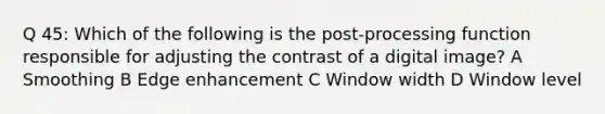 Q 45: Which of the following is the post-processing function responsible for adjusting the contrast of a digital image? A Smoothing B Edge enhancement C Window width D Window level