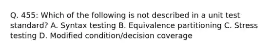 Q. 455: Which of the following is not described in a unit test standard? A. Syntax testing B. Equivalence partitioning C. Stress testing D. Modified condition/decision coverage