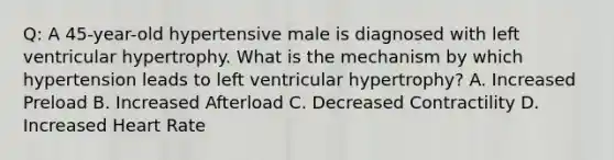 Q: A 45-year-old hypertensive male is diagnosed with left ventricular hypertrophy. What is the mechanism by which hypertension leads to left ventricular hypertrophy? A. Increased Preload B. Increased Afterload C. Decreased Contractility D. Increased Heart Rate