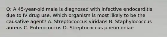 Q: A 45-year-old male is diagnosed with infective endocarditis due to IV drug use. Which organism is most likely to be the causative agent? A. Streptococcus viridans B. Staphylococcus aureus C. Enterococcus D. Streptococcus pneumoniae