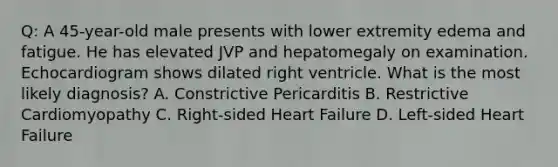 Q: A 45-year-old male presents with lower extremity edema and fatigue. He has elevated JVP and hepatomegaly on examination. Echocardiogram shows dilated right ventricle. What is the most likely diagnosis? A. Constrictive Pericarditis B. Restrictive Cardiomyopathy C. Right-sided Heart Failure D. Left-sided Heart Failure