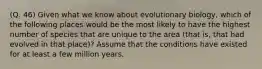 (Q. 46) Given what we know about evolutionary biology, which of the following places would be the most likely to have the highest number of species that are unique to the area (that is, that had evolved in that place)? Assume that the conditions have existed for at least a few million years.