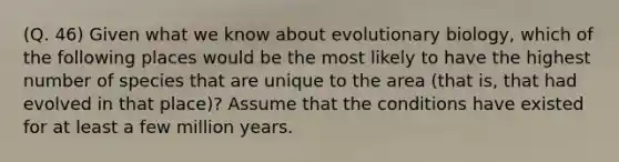 (Q. 46) Given what we know about evolutionary biology, which of the following places would be the most likely to have the highest number of species that are unique to the area (that is, that had evolved in that place)? Assume that the conditions have existed for at least a few million years.