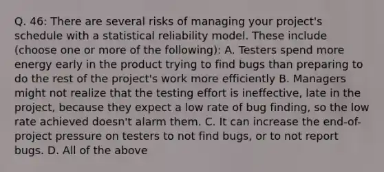 Q. 46: There are several risks of managing your project's schedule with a statistical reliability model. These include (choose one or more of the following): A. Testers spend more energy early in the product trying to find bugs than preparing to do the rest of the project's work more efficiently B. Managers might not realize that the testing effort is ineffective, late in the project, because they expect a low rate of bug finding, so the low rate achieved doesn't alarm them. C. It can increase the end-of-project pressure on testers to not find bugs, or to not report bugs. D. All of the above