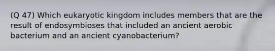 (Q 47) Which eukaryotic kingdom includes members that are the result of endosymbioses that included an ancient aerobic bacterium and an ancient cyanobacterium?