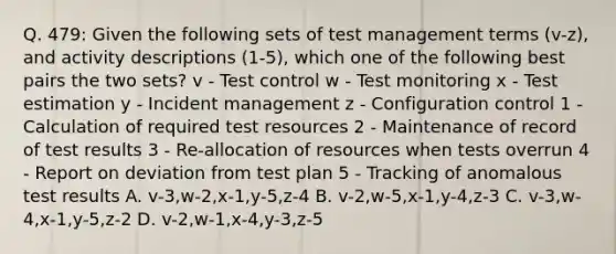 Q. 479: Given the following sets of test management terms (v-z), and activity descriptions (1-5), which one of the following best pairs the two sets? v - Test control w - Test monitoring x - Test estimation y - Incident management z - Configuration control 1 - Calculation of required test resources 2 - Maintenance of record of test results 3 - Re-allocation of resources when tests overrun 4 - Report on deviation from test plan 5 - Tracking of anomalous test results A. v-3,w-2,x-1,y-5,z-4 B. v-2,w-5,x-1,y-4,z-3 C. v-3,w-4,x-1,y-5,z-2 D. v-2,w-1,x-4,y-3,z-5