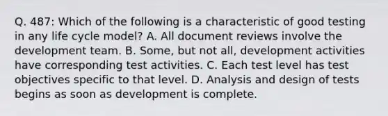 Q. 487: Which of the following is a characteristic of good testing in any life cycle model? A. All document reviews involve the development team. B. Some, but not all, development activities have corresponding test activities. C. Each test level has test objectives specific to that level. D. Analysis and design of tests begins as soon as development is complete.