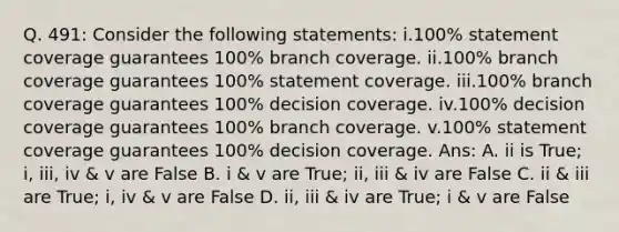 Q. 491: Consider the following statements: i.100% statement coverage guarantees 100% branch coverage. ii.100% branch coverage guarantees 100% statement coverage. iii.100% branch coverage guarantees 100% decision coverage. iv.100% decision coverage guarantees 100% branch coverage. v.100% statement coverage guarantees 100% decision coverage. Ans: A. ii is True; i, iii, iv & v are False B. i & v are True; ii, iii & iv are False C. ii & iii are True; i, iv & v are False D. ii, iii & iv are True; i & v are False