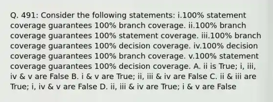 Q. 491: Consider the following statements: i.100% statement coverage guarantees 100% branch coverage. ii.100% branch coverage guarantees 100% statement coverage. iii.100% branch coverage guarantees 100% decision coverage. iv.100% decision coverage guarantees 100% branch coverage. v.100% statement coverage guarantees 100% decision coverage. A. ii is True; i, iii, iv & v are False B. i & v are True; ii, iii & iv are False C. ii & iii are True; i, iv & v are False D. ii, iii & iv are True; i & v are False